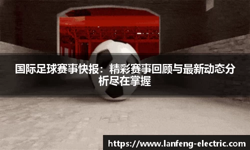 国际足球赛事快报：精彩赛事回顾与最新动态分析尽在掌握
